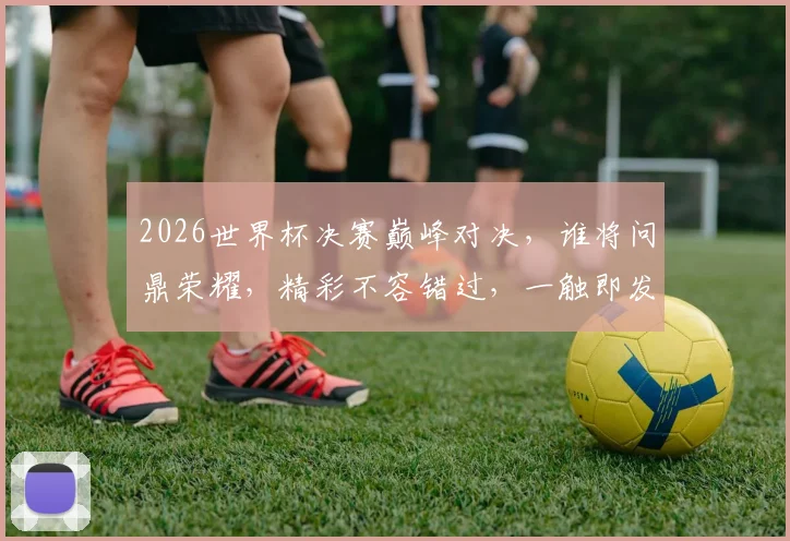 2026世界杯决赛巅峰对决，谁将问鼎荣耀，精彩不容错过，一触即发