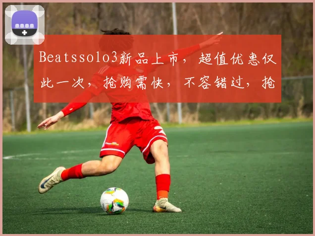 Beatssolo3新品上市，超值优惠仅此一次，抢购需快，不容错过，抢购从速，3大亮点不容错过