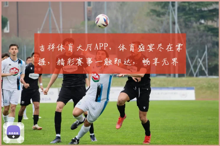 吉祥体育大厅APP，体育盛宴尽在掌握，精彩赛事一触即达，畅享无界