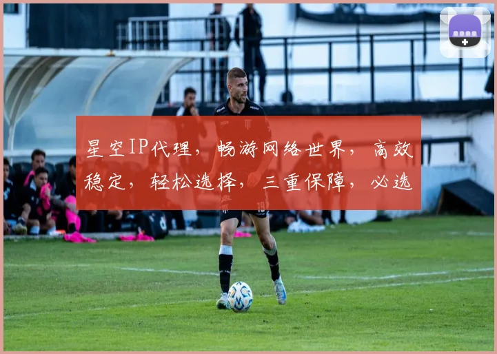 星空IP代理，畅游网络世界，高效稳定，轻松选择，三重保障，必选之选
