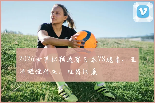 2026世界杯预选赛日本VS越南，亚洲强强对决，谁将问鼎
